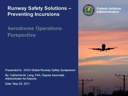 Presented to: ICAO Global Runway Safety Symposium By: Catherine M. Lang, FAA, Deputy Associate Administrator for Airports Date: May 25, 2011 Federal Aviation.