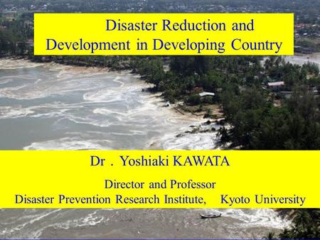 Disaster Reduction and Development in Developing Country Dr ． Yoshiaki KAWATA Director and Professor Disaster Prevention Research Institute, Kyoto University.