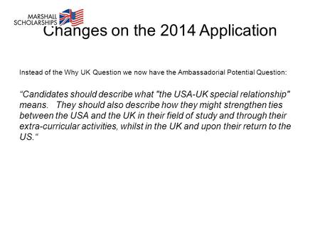 Changes on the 2014 Application Instead of the Why UK Question we now have the Ambassadorial Potential Question: “Candidates should describe what the.