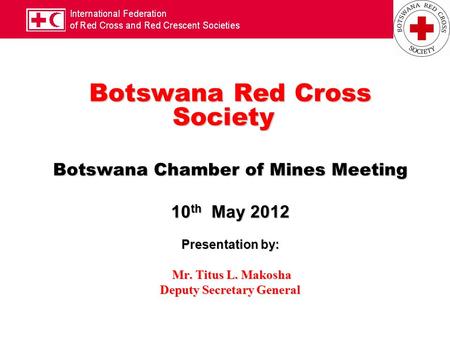 Botswana Red Cross Society Botswana Chamber of Mines Meeting 10 th May 2012 Presentation by: Mr. Titus L. Makosha Mr. Titus L. Makosha Deputy Secretary.