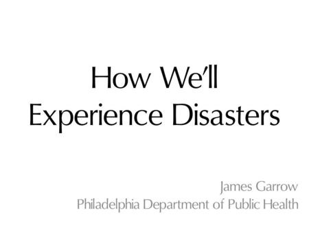 How We’ll Experience Disasters James Garrow Philadelphia Department of Public Health.