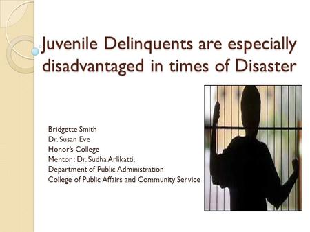 Juvenile Delinquents are especially disadvantaged in times of Disaster Bridgette Smith Dr. Susan Eve Honor’s College Mentor : Dr. Sudha Arlikatti, Department.