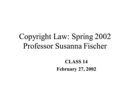 Copyright Law: Spring 2002 Professor Susanna Fischer CLASS 14 February 27, 2002.