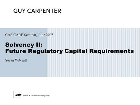 Solvency II: Future Regulatory Capital Requirements CAS CARE Seminar, June 2005 Susan Witcraft.