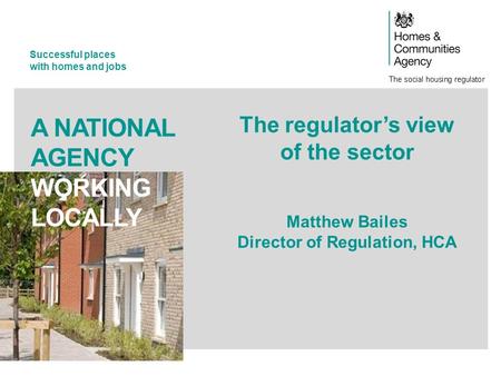 Successful places with homes and jobs A NATIONAL AGENCY WORKING LOCALLY The regulator’s view of the sector Matthew Bailes Director of Regulation, HCA.