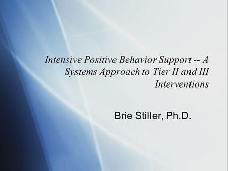 Intensive Positive Behavior Support -- A Systems Approach to Tier II and III Interventions Brie Stiller, Ph.D.