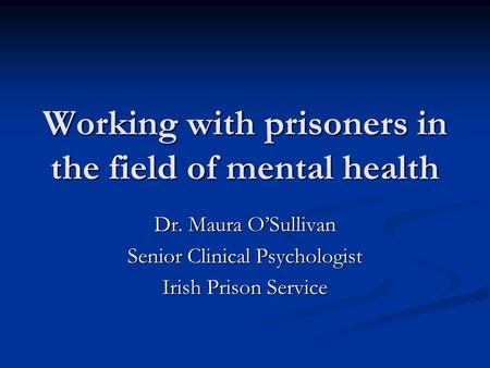 Working with prisoners in the field of mental health Dr. Maura O’Sullivan Senior Clinical Psychologist Irish Prison Service.