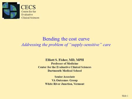 Slide 1 Bending the cost curve Addressing the problem of “supply-sensitive” care Elliott S. Fisher, MD, MPH Professor of Medicine Center for the Evaluative.