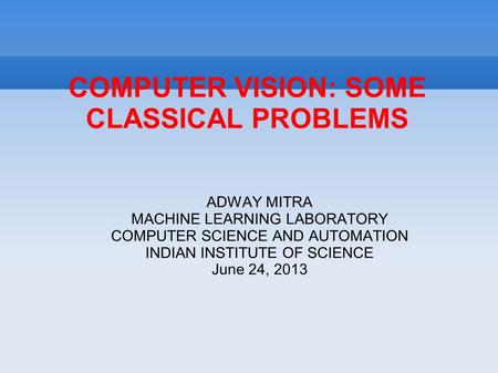 COMPUTER VISION: SOME CLASSICAL PROBLEMS ADWAY MITRA MACHINE LEARNING LABORATORY COMPUTER SCIENCE AND AUTOMATION INDIAN INSTITUTE OF SCIENCE June 24, 2013.