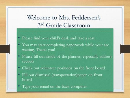 Welcome to Mrs. Feddersen’s 3 rd Grade Classroom Please find your child’s desk and take a seat. You may start completing paperwork while your are waiting.