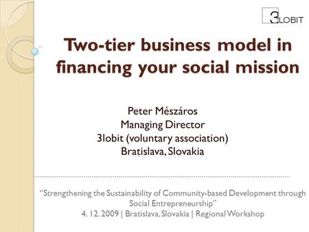 Two-tier business model in financing your social mission Peter Mészáros Managing Director 3lobit (voluntary association) Bratislava, Slovakia “Strengthening.