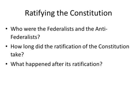 Ratifying the Constitution Who were the Federalists and the Anti- Federalists? How long did the ratification of the Constitution take? What happened after.