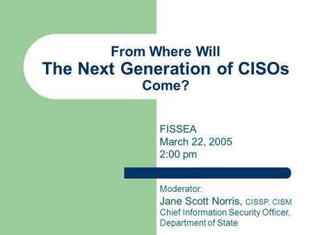 From Where Will The Next Generation of CISOs Come? FISSEA March 22, 2005 2:00 pm Moderator: Jane Scott Norris, CISSP, CISM Chief Information Security Officer,