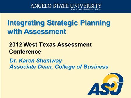 Integrating Strategic Planning with Assessment 2012 West Texas Assessment Conference Dr. Karen Shumway Associate Dean, College of Business.