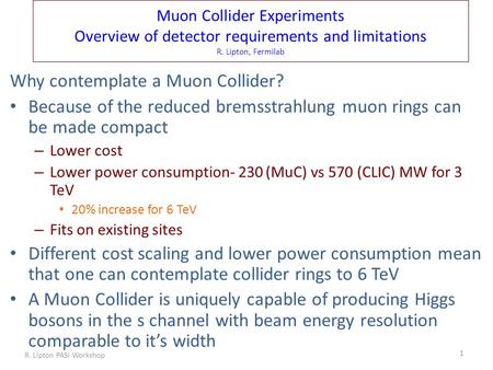 Muon Collider Experiments Overview of detector requirements and limitations R. Lipton, Fermilab Why contemplate a Muon Collider? Because of the reduced.