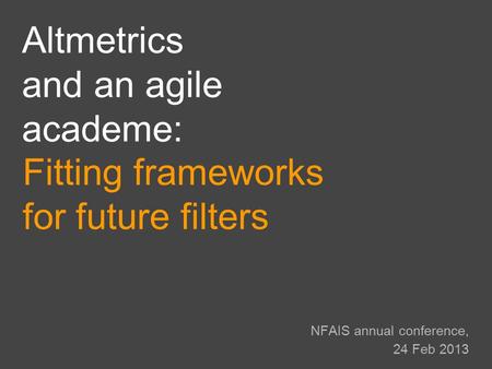 NFAIS annual conference, 24 Feb 2013 Fitting frameworks for future filters Altmetrics and an agile academe: