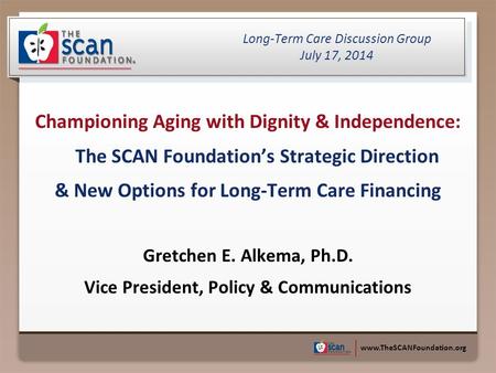 Www.TheSCANFoundation.org Championing Aging with Dignity & Independence: The SCAN Foundation’s Strategic Direction & New Options for Long-Term Care Financing.