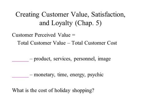 Creating Customer Value, Satisfaction, and Loyalty (Chap. 5) Customer Perceived Value = Total Customer Value – Total Customer Cost ______ – product, services,