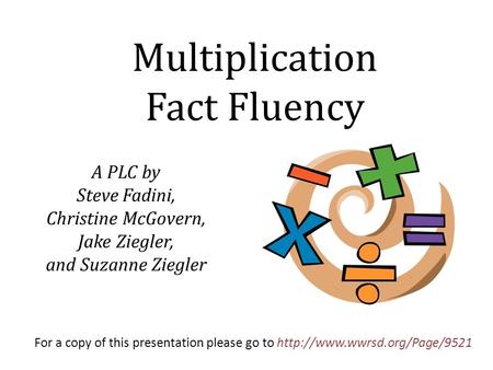 A PLC by Steve Fadini, Christine McGovern, Jake Ziegler, and Suzanne Ziegler Multiplication Fact Fluency For a copy of this presentation please go to