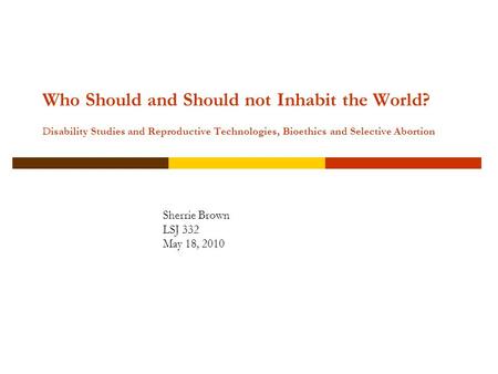 Who Should and Should not Inhabit the World? Disability Studies and Reproductive Technologies, Bioethics and Selective Abortion Sherrie Brown LSJ 332 May.