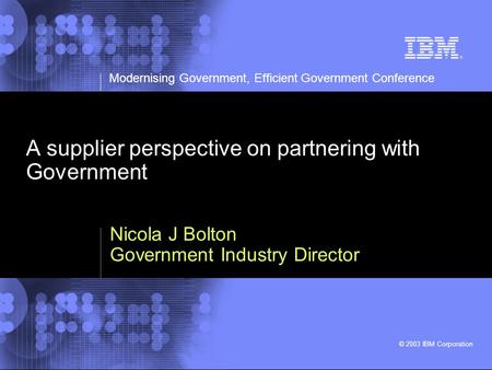 Modernising Government, Efficient Government Conference © 2003 IBM Corporation A supplier perspective on partnering with Government Nicola J Bolton Government.