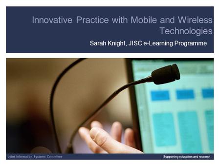 Joint Information Systems Committee Innovative Practice with Mobile and Wireless Technologies Sarah Knight, JISC e-Learning Programme Joint Information.