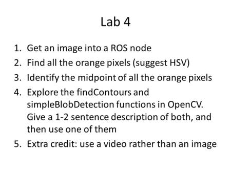 Lab 4 1.Get an image into a ROS node 2.Find all the orange pixels (suggest HSV) 3.Identify the midpoint of all the orange pixels 4.Explore the findContours.