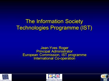 The Information Society Technologies Programme (IST) Jean-Yves Roger Principal Administrator European Commission, IST programme International Co-operation.