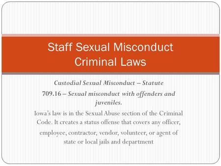 Custodial Sexual Misconduct – Statute 709.16 – Sexual misconduct with offenders and juveniles. Iowa’s law is in the Sexual Abuse section of the Criminal.