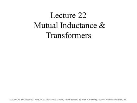 ELECTRICAL ENGINEERING: PRINCIPLES AND APPLICATIONS, Fourth Edition, by Allan R. Hambley, ©2008 Pearson Education, Inc. Lecture 22 Mutual Inductance &