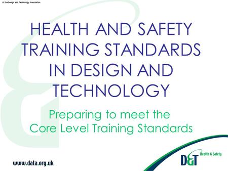 © the Design and Technology Association HEALTH AND SAFETY TRAINING STANDARDS IN DESIGN AND TECHNOLOGY Preparing to meet the Core Level Training Standards.