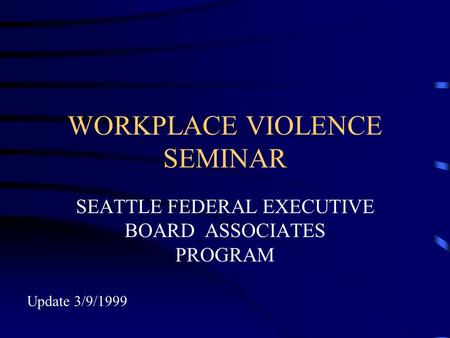 WORKPLACE VIOLENCE SEMINAR SEATTLE FEDERAL EXECUTIVE BOARD ASSOCIATES PROGRAM Update 3/9/1999.