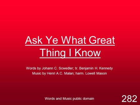 Ask Ye What Great Thing I Know Words by Johann C. Scwedler; tr. Benjamin H. Kennedy Music by Henri A.C. Malan; harm. Lowell Mason Words and Music public.