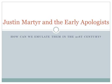 HOW CAN WE EMULATE THEM IN THE 21ST CENTURY? Justin Martyr and the Early Apologists.