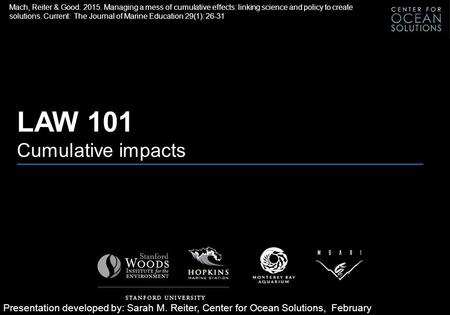 LAW 101 Cumulative impacts Presentation developed by: Sarah M. Reiter, Center for Ocean Solutions, February 2015 Mach, Reiter & Good. 2015. Managing a.