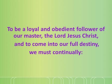 To be a loyal and obedient follower of our master, the Lord Jesus Christ, and to come into our full destiny, we must continually: