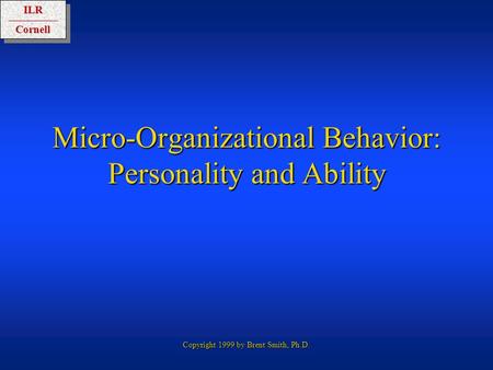 ILRCornellILRCornell Copyright 1999 by Brent Smith, Ph.D. Micro-Organizational Behavior: Personality and Ability.