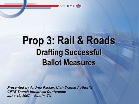 Prop 3: Rail & Roads Drafting Successful Ballot Measures Presented by Andrea Packer, Utah Transit Authority CFTE Transit Initiatives Conference June 12,