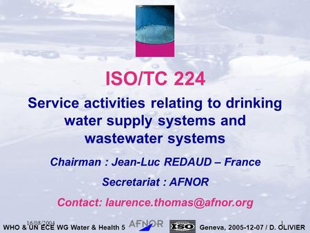 WHO & UN ECE WG Water & Health 5Geneva, 2005-12-07 / D. OLIVIER 16/08/20041 ISO/TC 224 Service activities relating to drinking water supply systems and.