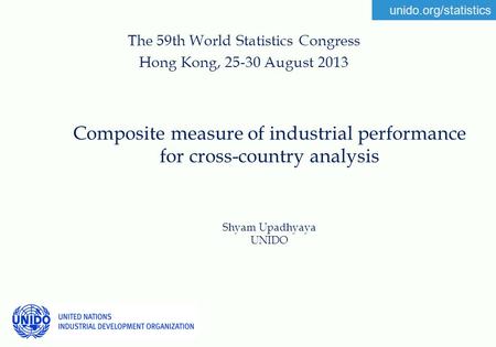 Unido.org/statistics Composite measure of industrial performance for cross-country analysis Shyam Upadhyaya UNIDO The 59th World Statistics Congress Hong.