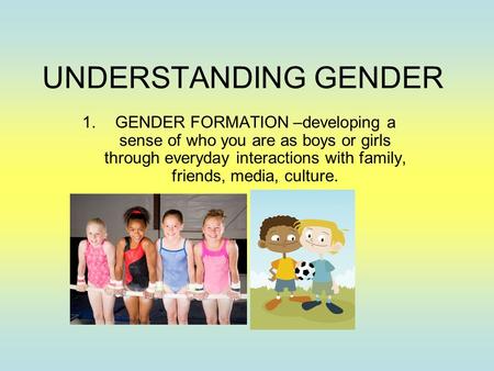 UNDERSTANDING GENDER 1.GENDER FORMATION –developing a sense of who you are as boys or girls through everyday interactions with family, friends, media,