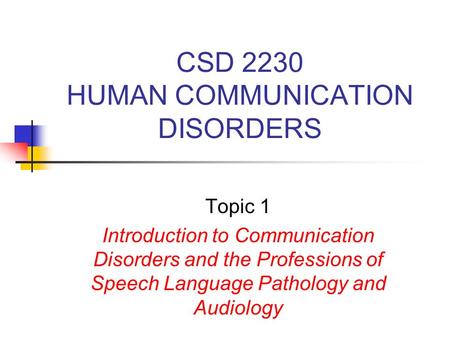 CSD 2230 HUMAN COMMUNICATION DISORDERS Topic 1 Introduction to Communication Disorders and the Professions of Speech Language Pathology and Audiology.