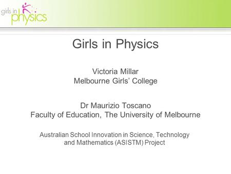 Girls in Physics Victoria Millar Melbourne Girls’ College Dr Maurizio Toscano Faculty of Education, The University of Melbourne Australian School Innovation.