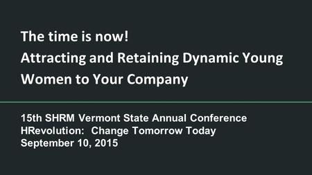 The time is now! Attracting and Retaining Dynamic Young Women to Your Company 15th SHRM Vermont State Annual Conference HRevolution: Change Tomorrow Today.