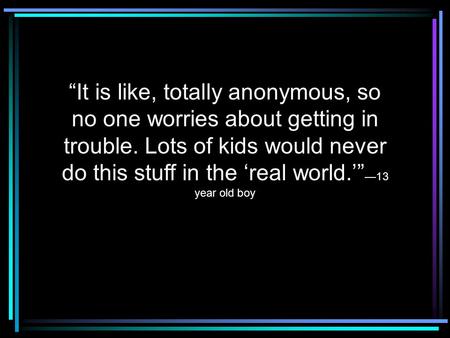 “It is like, totally anonymous, so no one worries about getting in trouble. Lots of kids would never do this stuff in the ‘real world.’” —13 year old boy.