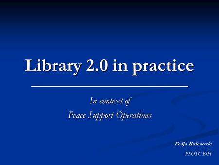 Library 2.0 in practice In context of Peace Support Operations Fedja Kulenovic PSOTC BiH.