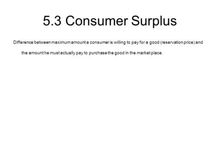 5.3 Consumer Surplus Difference between maximum amount a consumer is willing to pay for a good (reservation price) and the amount he must actually pay.