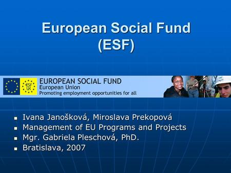 European Social Fund (ESF) Ivana Janošková, Miroslava Prekopová Ivana Janošková, Miroslava Prekopová Management of EU Programs and Projects Management.