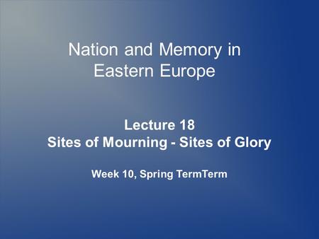 Nation and Memory in Eastern Europe Lecture 18 Sites of Mourning - Sites of Glory Week 10, Spring TermTerm.