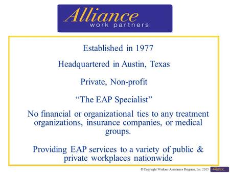 © Copyright Workers Assistance Program, Inc. 2005 Established in 1977 Headquartered in Austin, Texas Private, Non-profit “The EAP Specialist” No financial.